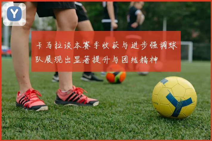 卡马拉谈本赛季收获与进步强调球队展现出显著提升与团结精神