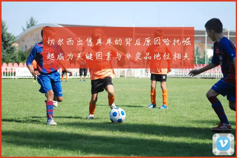 切尔西出售库库的背后原因哈托崛起成为关键因素与非卖品地位相关