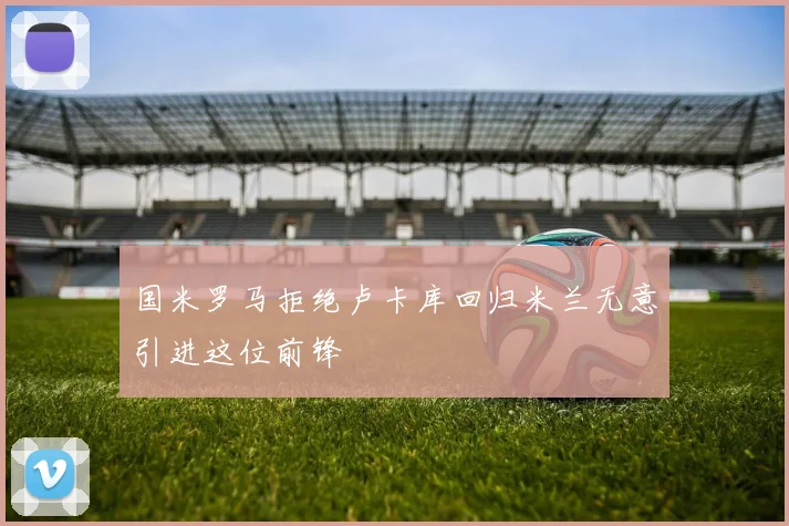 国米罗马拒绝卢卡库回归米兰无意引进这位前锋