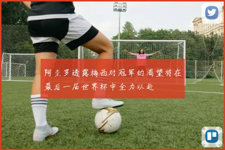 阿圭罗透露梅西对冠军的渴望将在最后一届世界杯中全力以赴