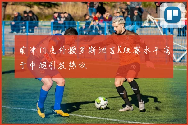 前津门虎外援罗斯坦言K联赛水平高于中超引发热议