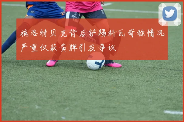 施洛特贝克背后铲踢科瓦奇称情况严重仅获黄牌引发争议