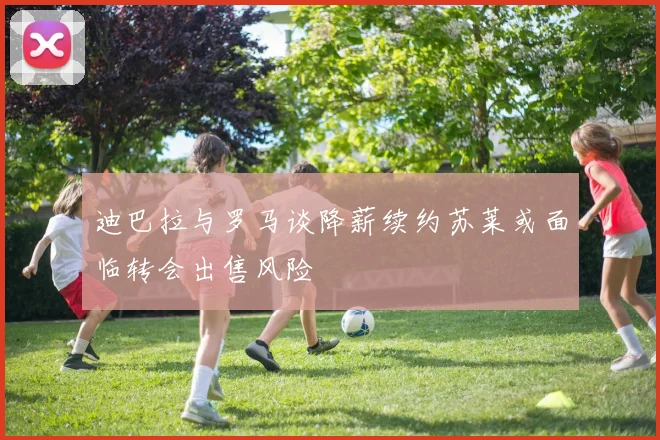 迪巴拉与罗马谈降薪续约苏莱或面临转会出售风险