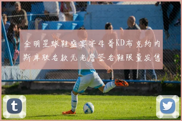 全明星球鞋盛宴字母哥KD布克约内斯库联名款无老詹签名鞋限量发售