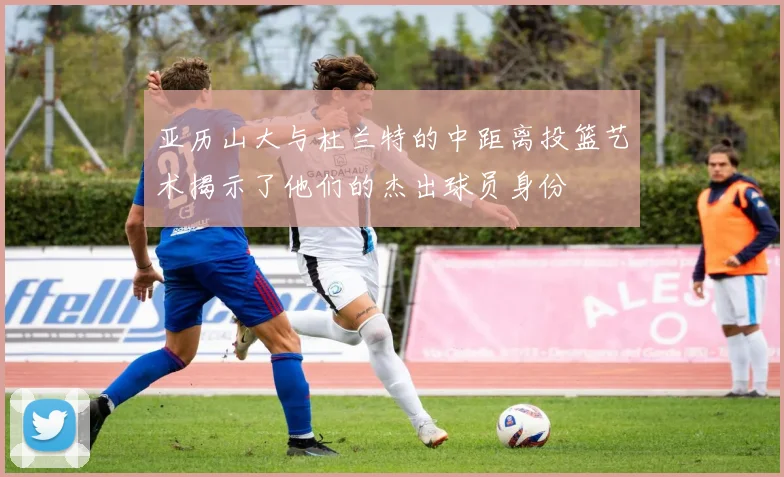 亚历山大与杜兰特的中距离投篮艺术揭示了他们的杰出球员身份
