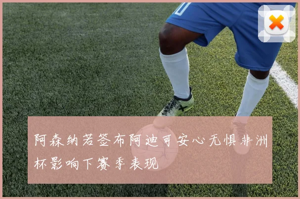 阿森纳若签布阿迪可安心无惧非洲杯影响下赛季表现