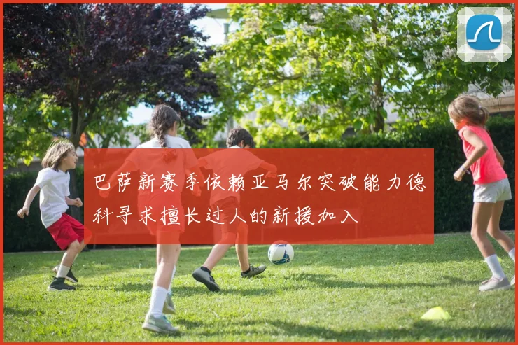 巴萨新赛季依赖亚马尔突破能力德科寻求擅长过人的新援加入