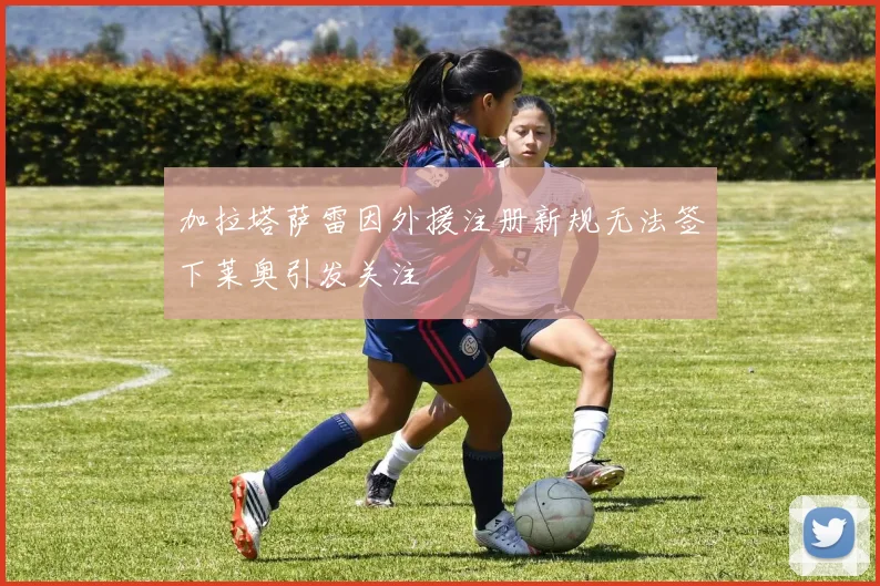 加拉塔萨雷因外援注册新规无法签下莱奥引发关注