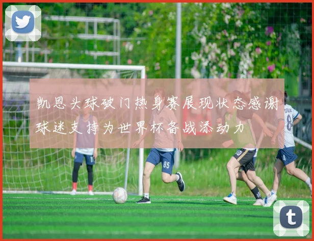 凯恩头球破门热身赛展现状态感谢球迷支持为世界杯备战添动力