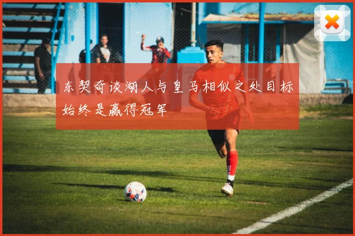 东契奇谈湖人与皇马相似之处目标始终是赢得冠军