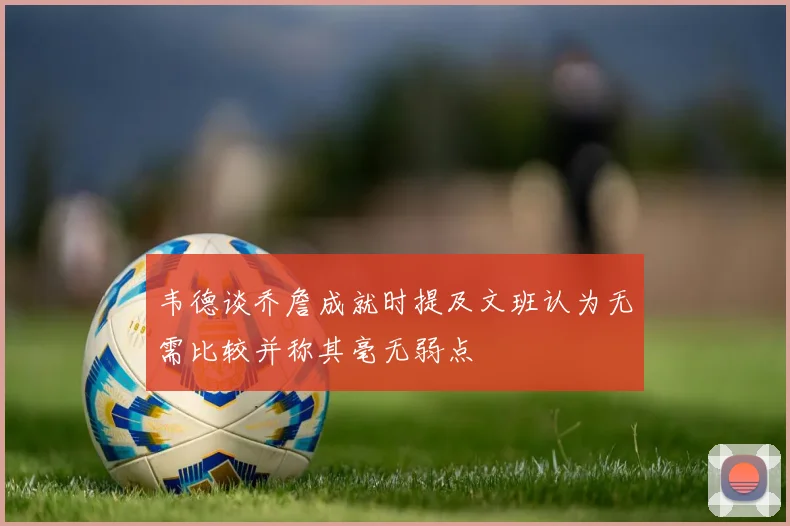 韦德谈乔詹成就时提及文班认为无需比较并称其毫无弱点