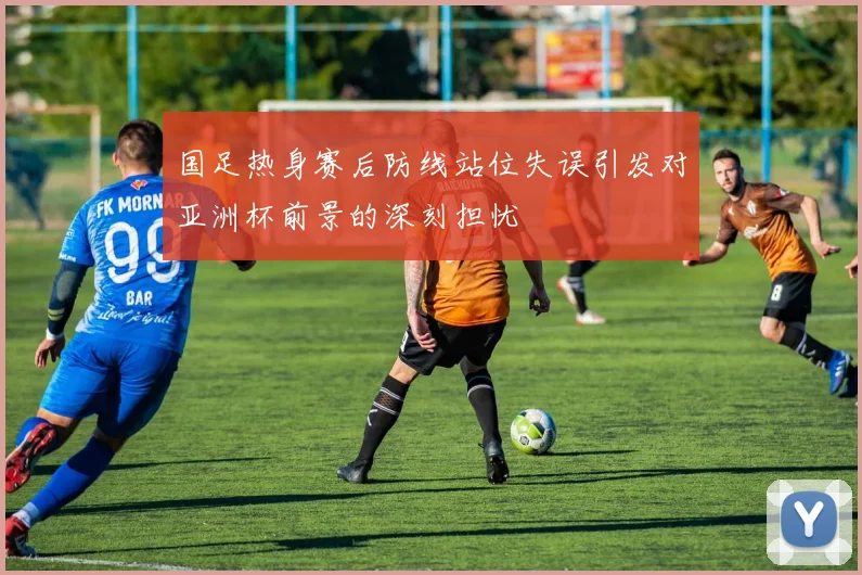 国足热身赛后防线站位失误引发对亚洲杯前景的深刻担忧
