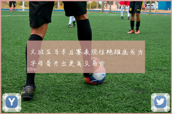 文班亚马季后赛表现惊艳雄鹿或为字母哥开出更高交易价