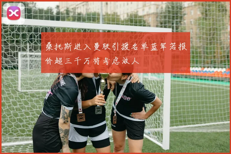 桑托斯进入曼联引援名单蓝军若报价超三千万将考虑放人