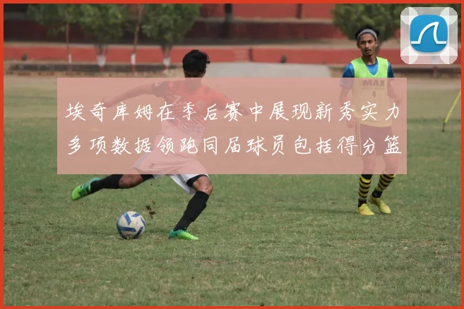埃奇库姆在季后赛中展现新秀实力多项数据领跑同届球员包括得分篮板助攻抢断三分