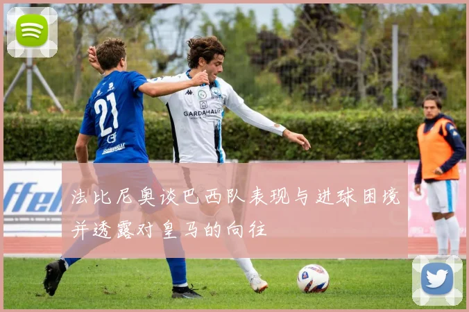 法比尼奥谈巴西队表现与进球困境并透露对皇马的向往