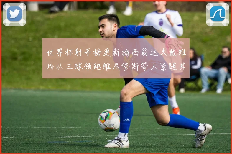 世界杯射手榜更新梅西翁达夫戴维均以三球领跑维尼修斯等人紧随其后