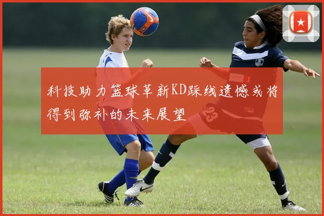 科技助力篮球革新KD踩线遗憾或将得到弥补的未来展望